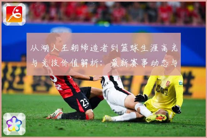 从湖人王朝缔造者到篮球生涯高光与竞技价值解析：最新赛事动态与深度分析