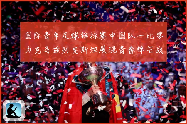 国际青年足球锦标赛中国队一比零力克乌兹别克斯坦展现青春锋芒战术观察：最新赛事动态与深度分析