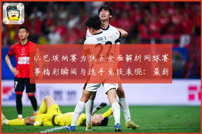 以巴埃纳赛为焦点全面解析网球赛事精彩瞬间与选手竞技表现：最新赛事动态与深度分析