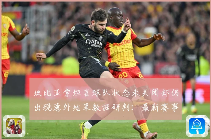 坎比亚索坦言球队状态未关闭却仍出现意外结果数据研判：最新赛事动态与深度分析