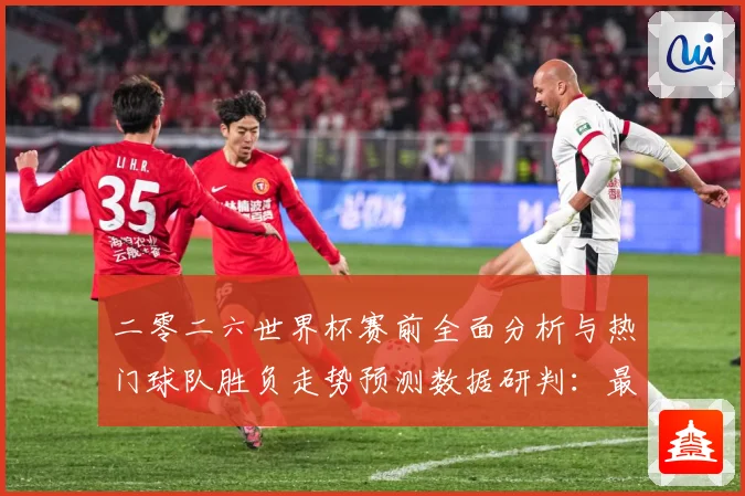 二零二六世界杯赛前全面分析与热门球队胜负走势预测数据研判：最新赛事动态与深度分析