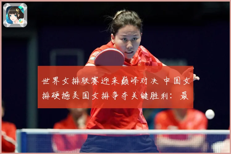 世界女排联赛迎来巅峰对决 中国女排硬撼美国女排争夺关键胜利：最新赛事动态与深度分析
