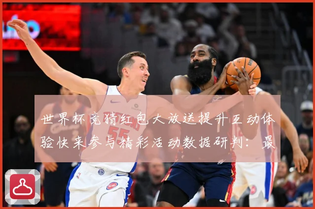 世界杯竞猜红包大放送提升互动体验快来参与精彩活动数据研判：最新赛事动态与深度分析