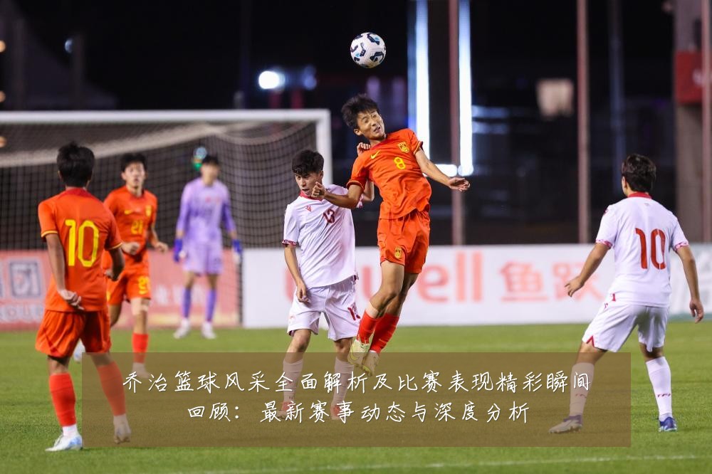 乔治篮球风采全面解析及比赛表现精彩瞬间回顾:最新赛事动态与深度分析