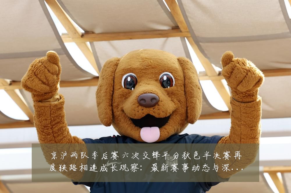 京沪两队季后赛六次交锋平分秋色半决赛再度狭路相逢成长观察:最新赛事动态与深度分析